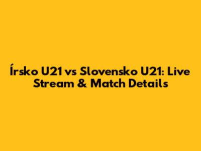 Írsko U21 vs Slovensko U21: Live Stream & Match Details