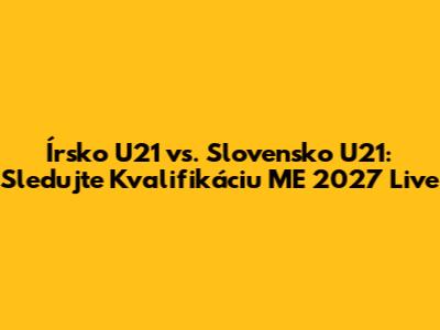 Írsko U21 vs. Slovensko U21: Sledujte Kvalifikáciu ME 2027 Live