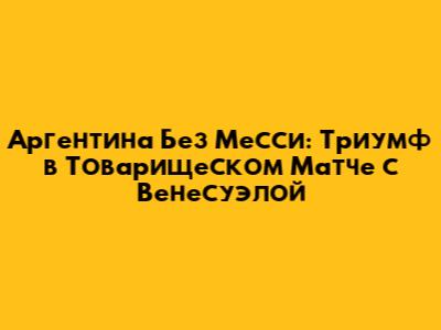 Аргентина Без Месси: Триумф в Товарищеском Матче с Венесуэлой