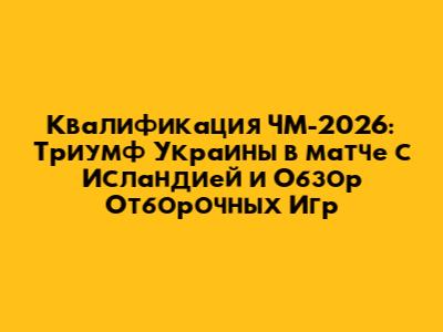 Квалификация ЧМ-2026: Триумф Украины в матче с Исландией и Обзор Отборочных Игр