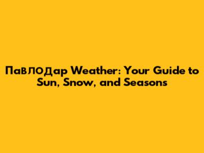 Павлодар Weather: Your Guide to Sun, Snow, and Seasons