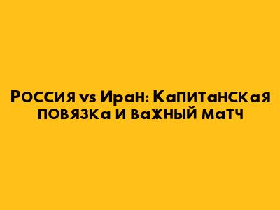 Россия vs Иран: Капитанская повязка и важный матч