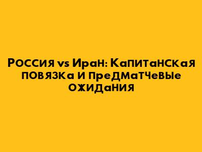 Россия vs Иран: Капитанская повязка и предматчевые ожидания