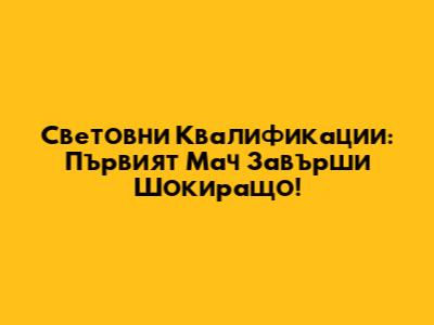 Световни Квалификации: Първият Мач Завърши Шокиращо!