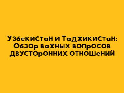 Узбекистан и Таджикистан: Обзор важных вопросов двусторонних отношений