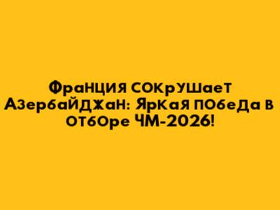 Франция сокрушает Азербайджан: Яркая победа в отборе ЧМ-2026!