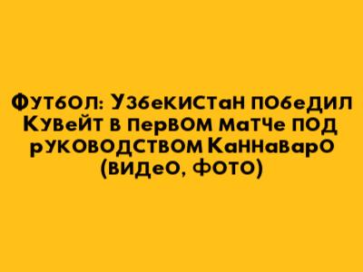 Футбол: Узбекистан победил Кувейт в первом матче под руководством Каннаваро (видео, фото)