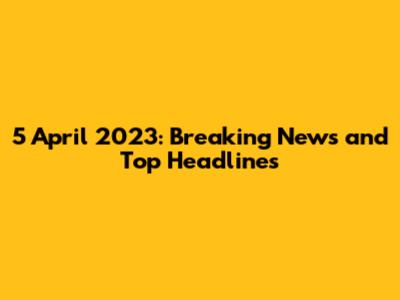 5 April 2023: Breaking News and Top Headlines