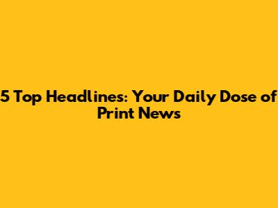 5 Top Headlines: Your Daily Dose of Print News