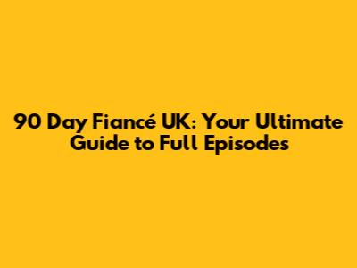 90 Day Fiancé UK: Your Ultimate Guide to Full Episodes