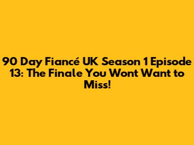 90 Day Fiancé UK Season 1 Episode 13: The Finale You Won't Want to Miss!