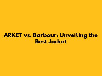 ARKET vs. Barbour: Unveiling the Best Jacket