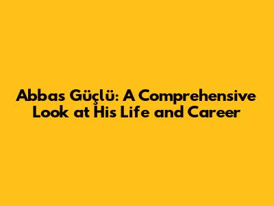 Abbas Güçlü: A Comprehensive Look at His Life and Career