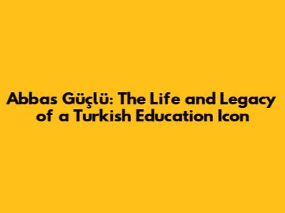 Abbas Güçlü: The Life and Legacy of a Turkish Education Icon