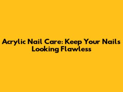 Acrylic Nail Care: Keep Your Nails Looking Flawless
