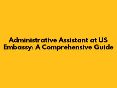 Administrative Assistant at US Embassy: A Comprehensive Guide