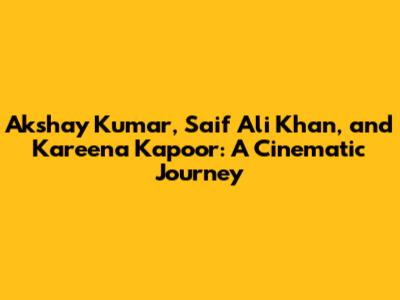 Akshay Kumar, Saif Ali Khan, and Kareena Kapoor: A Cinematic Journey