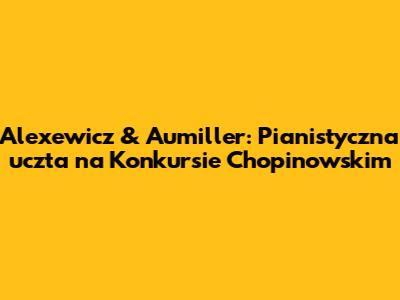 Alexewicz & Aumiller: Pianistyczna uczta na Konkursie Chopinowskim