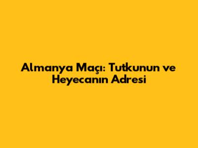 Almanya Maçı: Tutkunun ve Heyecanın Adresi