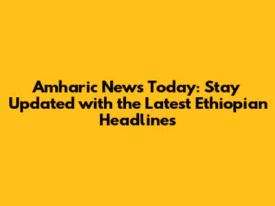 Amharic News Today: Stay Updated with the Latest Ethiopian Headlines