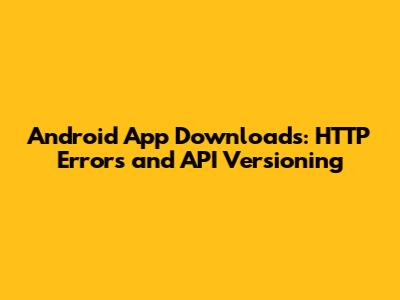 Android App Downloads: HTTP Errors and API Versioning