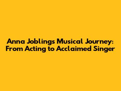 Anna Jobling's Musical Journey: From Acting to Acclaimed Singer