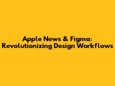 Apple News & Figma: Revolutionizing Design Workflows