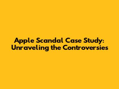 Apple Scandal Case Study: Unraveling the Controversies