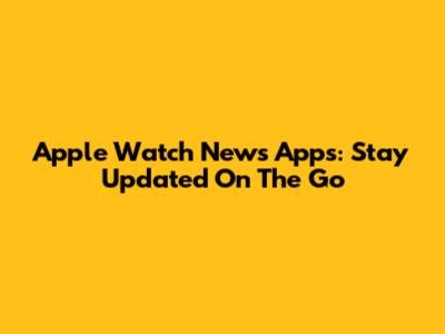 Apple Watch News Apps: Stay Updated On The Go