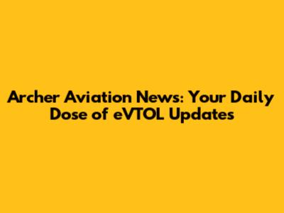 Archer Aviation News: Your Daily Dose of eVTOL Updates