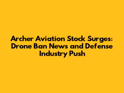 Archer Aviation Stock Surges: Drone Ban News and Defense Industry Push