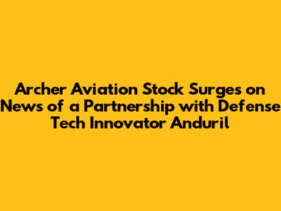 Archer Aviation Stock Surges on News of a Partnership with Defense Tech Innovator Anduril