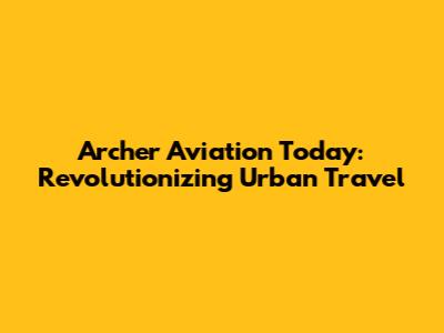 Archer Aviation Today: Revolutionizing Urban Travel