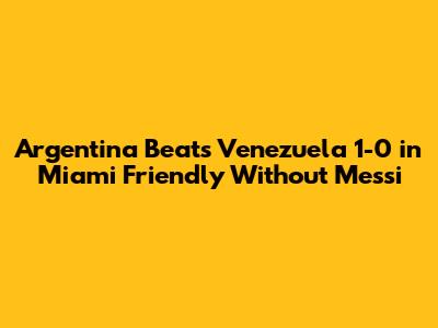 Argentina Beats Venezuela 1-0 in Miami Friendly Without Messi