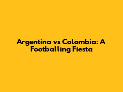 Argentina vs Colombia: A Footballing Fiesta