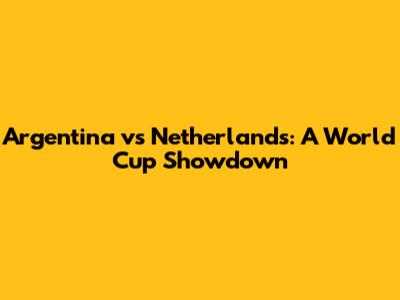 Argentina vs Netherlands: A World Cup Showdown