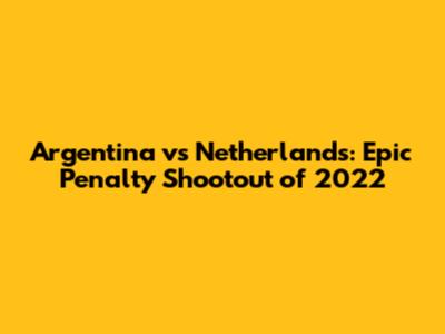 Argentina vs Netherlands: Epic Penalty Shootout of 2022