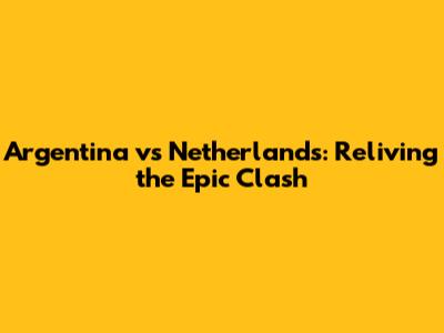 Argentina vs Netherlands: Reliving the Epic Clash