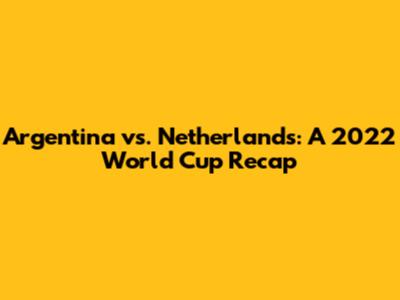 Argentina vs. Netherlands: A 2022 World Cup Recap