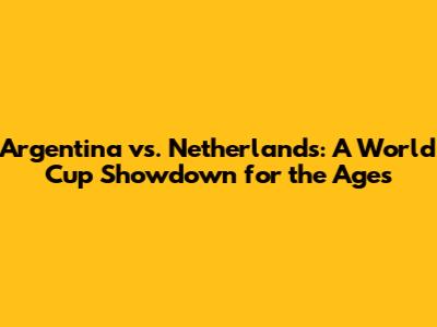Argentina vs. Netherlands: A World Cup Showdown for the Ages