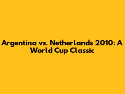 Argentina vs. Netherlands 2010: A World Cup Classic