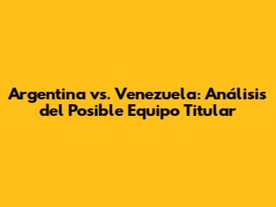 Argentina vs. Venezuela: Análisis del Posible Equipo Titular