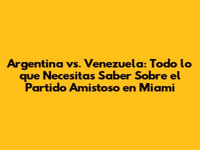 Argentina vs. Venezuela: Todo lo que Necesitas Saber Sobre el Partido Amistoso en Miami