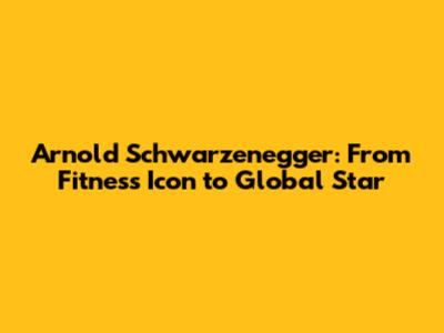 Arnold Schwarzenegger: From Fitness Icon to Global Star