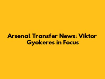 Arsenal Transfer News: Viktor Gyokeres in Focus