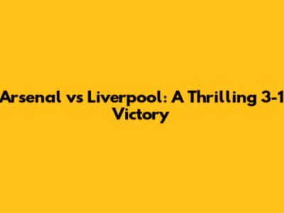 Arsenal vs Liverpool: A Thrilling 3-1 Victory