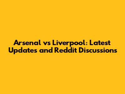 Arsenal vs Liverpool: Latest Updates and Reddit Discussions