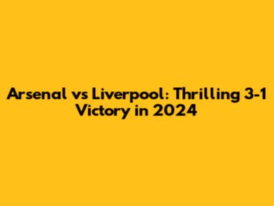 Arsenal vs Liverpool: Thrilling 3-1 Victory in 2024