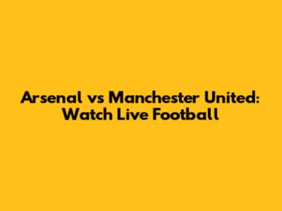 Arsenal vs Manchester United: Watch Live Football