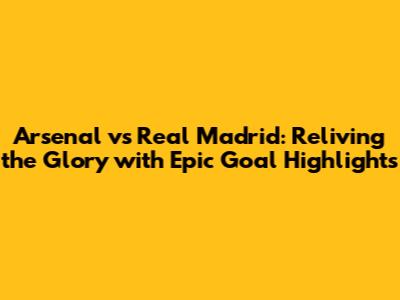 Arsenal vs Real Madrid: Reliving the Glory with Epic Goal Highlights